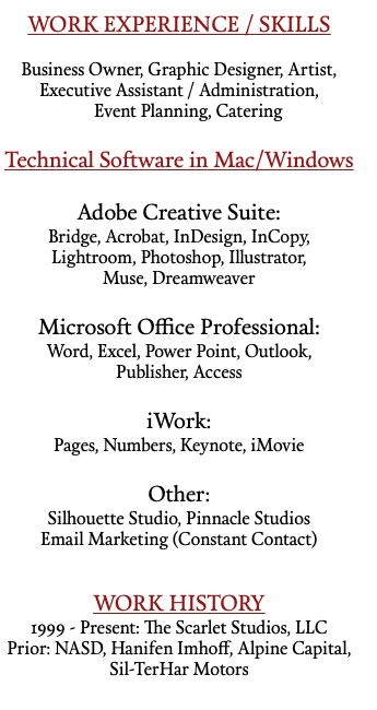 WORK EXPERIENCE / SKILLS Business Owner, Graphic Designer, Artist, Executive Assistant / Administration, Event Planning, Catering Technical Software in Mac/Windows Adobe Creative Suite: Bridge, Acrobat, InDesign, InCopy, Lightroom, Photoshop, Illustrator, Muse, Dreamweaver Microsoft Office Professional: Word, Excel, Power Point, Outlook, Publisher, Access iWork: Pages, Numbers, Keynote, iMovie Other: Silhouette Studio, Pinnacle Studios Email Marketing (Constant Contact) WORK HISTORY 1999 - Present: The Scarlet Studios, LLC Prior: NASD, Hanifen Imhoff, Alpine Capital, Sil-TerHar Motors 