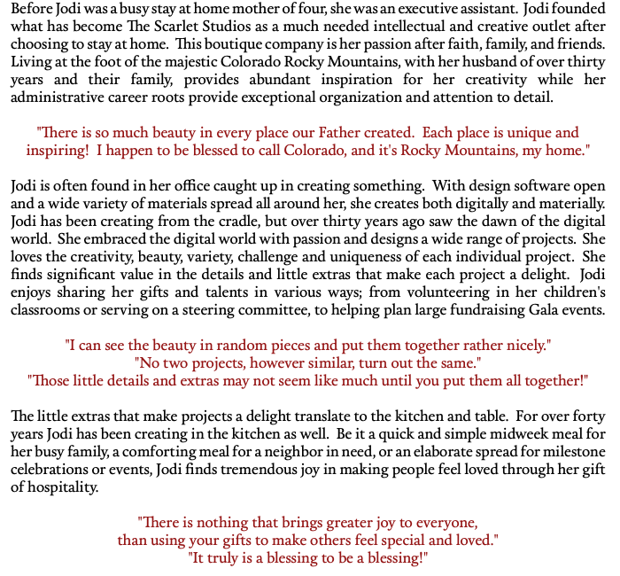 Before Jodi was a busy stay at home mother of four, she was an executive assistant. Jodi founded what has become The Scarlet Studios as a much needed intellectual and creative outlet after choosing to stay at home. This boutique company is her passion after faith, family, and friends. Living at the foot of the majestic Colorado Rocky Mountains, with her husband of over thirty years and their family, provides abundant inspiration for her creativity while her administrative career roots provide exceptional organization and attention to detail. "There is so much beauty in every place our Father created. Each place is unique and inspiring! I happen to be blessed to call Colorado, and it's Rocky Mountains, my home." Jodi is often found in her office caught up in creating something. With design software open and a wide variety of materials spread all around her, she creates both digitally and materially. Jodi has been creating from the cradle, but over thirty years ago saw the dawn of the digital world. She embraced the digital world with passion and designs a wide range of projects. She loves the creativity, beauty, variety, challenge and uniqueness of each individual project. She finds significant value in the details and little extras that make each project a delight. Jodi enjoys sharing her gifts and talents in various ways; from volunteering in her children's classrooms or serving on a steering committee, to helping plan large fundraising Gala events. "I can see the beauty in random pieces and put them together rather nicely." "No two projects, however similar, turn out the same." "Those little details and extras may not seem like much until you put them all together!" The little extras that make projects a delight translate to the kitchen and table. For over forty years Jodi has been creating in the kitchen as well. Be it a quick and simple midweek meal for her busy family, a comforting meal for a neighbor in need, or an elaborate spread for milestone celebrations or events, Jodi finds tremendous joy in making people feel loved through her gift of hospitality. "There is nothing that brings greater joy to everyone, than using your gifts to make others feel special and loved." "It truly is a blessing to be a blessing!"